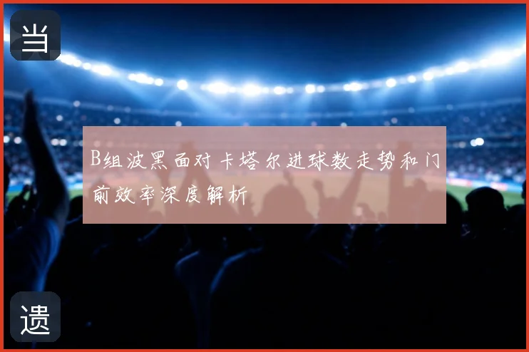 B组波黑面对卡塔尔进球数走势和门前效率深度解析